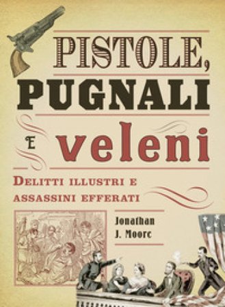 Pistole, pugnali e veleni. Delitti illustri e assassini efferati Jonathan J. Moore