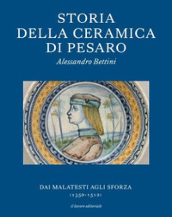 Storia della ceramica di Pesaro. Dai Malatesti agli Sforza (1350-1513). Testo inglese a fronte. Ediz. bilingue Alessandro Bettini