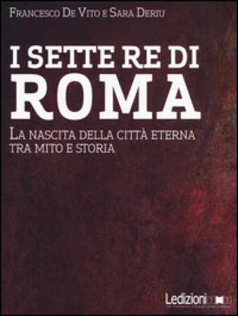I sette re di Roma. La nascita della città eterna tra mito e storia Francesco De Vito
