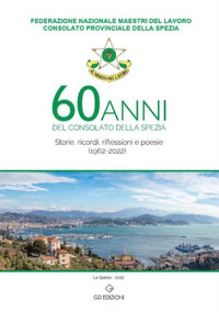 60 anni del consolato della Spezia. Storie, ricordi, riflessioni e poesie Federazione Nazionale Maestri del Lavoro Consolato Provinciale della Spezia