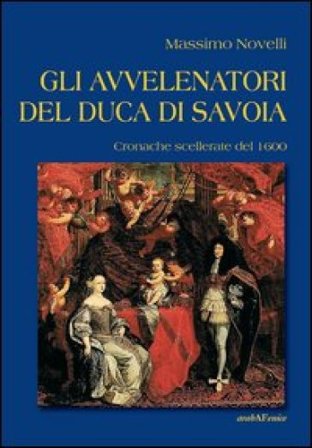 Gli avvelenatori del duca di Savoia. Cronache scellerate del 1600 Massimo Novelli