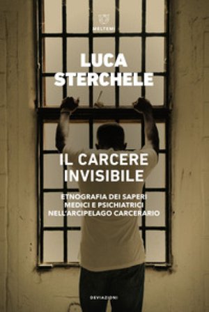 Il carcere invisibile. Etnografia dei saperi medici e psichiatrici nell'arcipelago carcerario Luca Sterchele