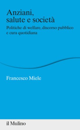 Anziani, salute e società. Politiche di welfare, discorso pubblico e cura quotidiana Francesco Miele