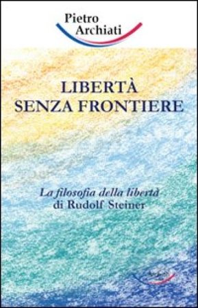 Libertà senza frontiere. La filosofia della libertà di Rudolf Steiner Pietro Archiati