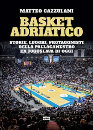 Basket Adriatico. Storie, luoghi, protagonisti della pallacanestro ex jugoslava di oggi Matteo Cazzulani