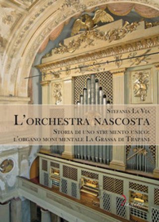 L'orchestra nascosta. Storia di uno strumento unico: l'organo monumentale La Grassa di Trapani Stefania La Via