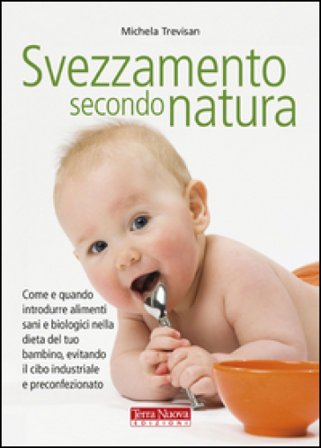 Svezzamento secondo natura. Come e quando introdurre alimenti sani e biologici nella dieta del tuo bambino, evitando il cibo industriale e 