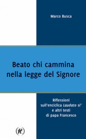 Beato chi cammina nella legge del Signore. Riflessioni sull'enciclica Laudato sì e altri testi di papa Francesco Marco Busca