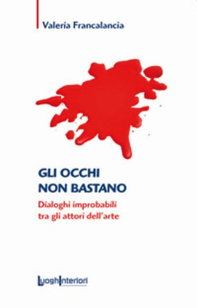 Gli occhi non bastano. Dialoghi improbabili tra gli attori dell'arte Valeria Francalancia