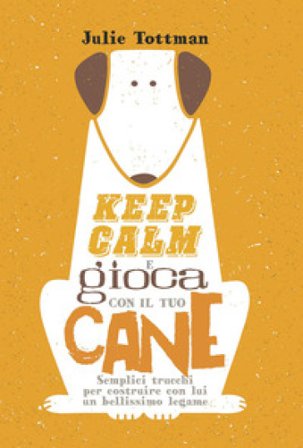 Keep calm e gioca con il tuo cane. Semplici trucchi per costruire con lui un bellissimo legame Julie Tottman