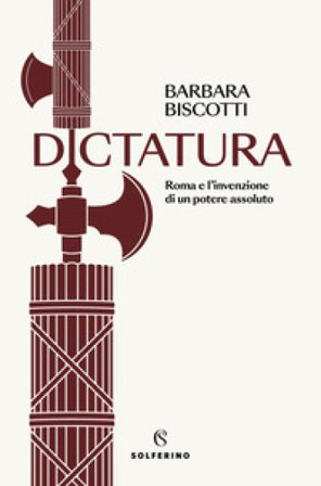 Dictatura. Roma e l'invenzione di un potere assoluto Barbara Biscotti