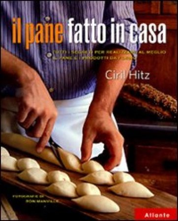 Il pane fatto in casa. Tutti i segreti per realizzare al meglio il pane e i prodotti da forno Ciril Hitz