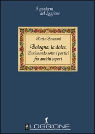 Bologna la dolce. Curiosando sotto i portici tra antichi sapori Katia Brentani