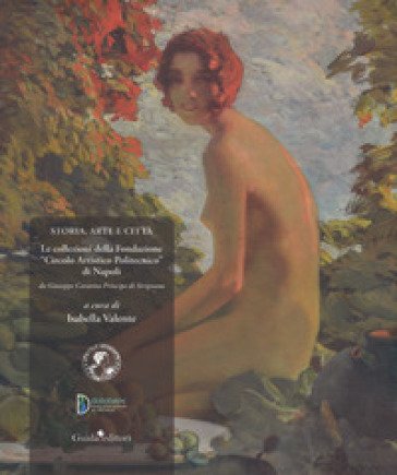 Storia, arte e città. Le collezioni della Fondazione «Circolo Artistico Politecnico» di Napoli. Da Giuseppe Caravita principe di Sirignano. Ediz. a 