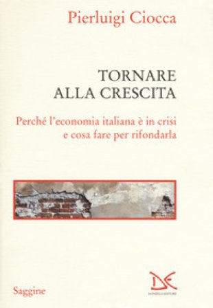 Tornare alla crescita. Perché l'economia italiana è in crisi e cosa fare per rifondarla Pierluigi Ciocca