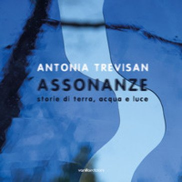 Antonia Trevisan. Assonanze. Storie di terra, acqua e luce. Ediz. illustrata Antonia Trevisan