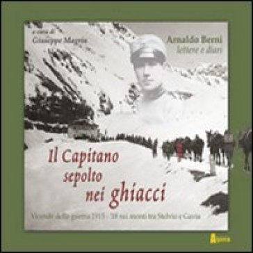 Il capitano sepolto nei ghiacci. Vicende della guerra 1915-'18 sui monti tra Stelvio e Gavia delle lettere e dai diari di Arnaldo Berni Giuseppe 