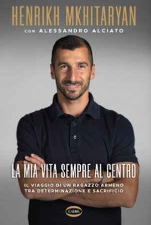 La mia vita sempre al centro. Il viaggio di un ragazzo armeno tra determinazione e sacrificio Henrikh Mkhitaryan