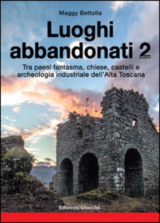 Luoghi abbandonati. Vol. 2: Tra paesi fantasma, chiese, castelli e archeologia industriale dell'alta Toscana Maggy Bettolla