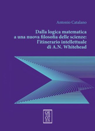 Dalla logica matematica a una nuova filosofia delle scienze: l'itinerario intellettuale di A.N. Whitehead Antonio Catalano