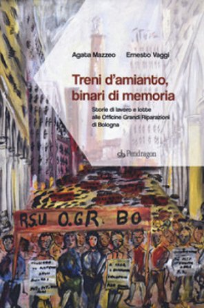 Treni d'amianto, binari di memoria. Storie di lavoro e lotte alle Officine Grandi Riparazioni di Bologna Agata Mazzeo