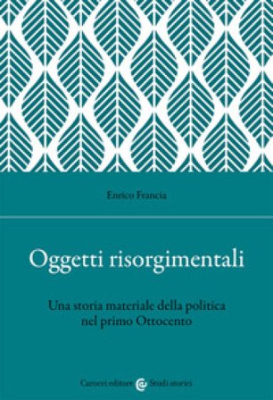 Oggetti risorgimentali. Una storia materiale della politica nel primo Ottocento Enrico Francia