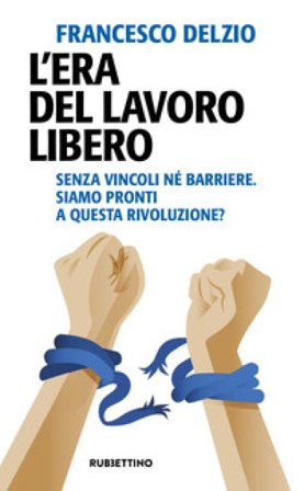 L'era del lavoro libero. Senza vincoli né barriere. Siamo pronti a questa rivoluzione? Francesco Delzìo