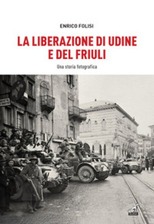 La Liberazione di Udine e del Friuli. Una storia fotografica. Ediz. illustrata Enrico Folisi