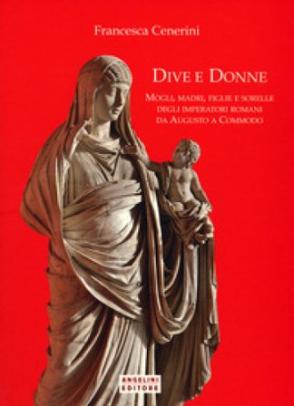 Dive e donne. Mogli, madri, figlie e sorelle degli imperatori romani da Augusto a Commodo Francesca Cenerini