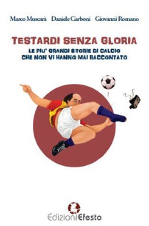 Testardi senza gloria. Le più grandi storie di calcio che non vi hanno mai raccontato Marco Muscarà