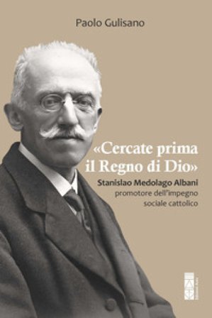 «Cercate prima il Regno di Dio». Stanislao Medolago Albani padre del cattolicesimo sociale Paolo Gulisano