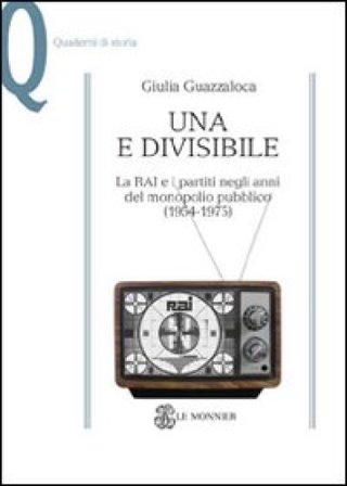 Una e divisibile. La RAI e i partiti negli anni del monopolio pubblico(1954-1975) Giulia Guazzaloca