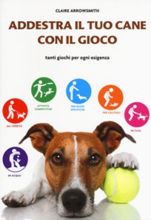 Addestra il tuo cane con il gioco. Tanti giochi per ogni esigenza Claire Arrowsmith