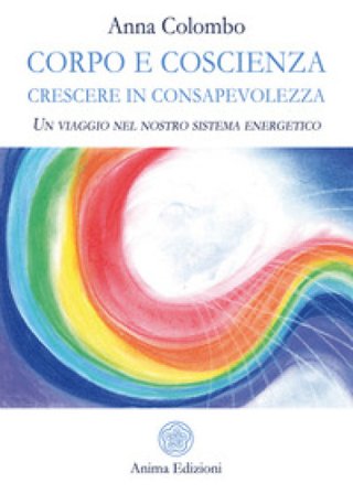 Corpo e coscienza. Crescere in consapevolezza. Un viaggio nel nostro sistema energetico Anna Colombo