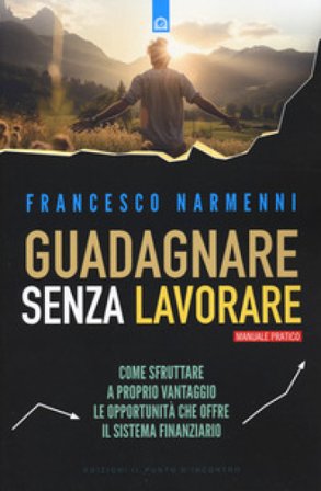 Guadagnare senza lavorare. Come sfruttare a proprio vantaggio le opportunità che offre il sistema finanziario Francesco Narmenni