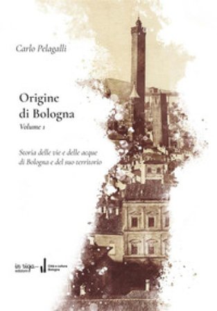 Origine di Bologna. Vol. 1: Storia delle vie e delle acque di Bologna e del suo territorio Carlo Pelagalli