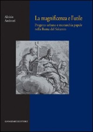 La magnificenza e l'utile. Progetto urbano e monarchia papale nella Roma del Seicento Aloisio Antinori