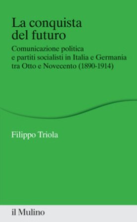 La conquista del futuro. Comunicazione politica e partiti socialisti in Italia e Germania tra Otto e Novecento (1890-1914) Filippo Triola
