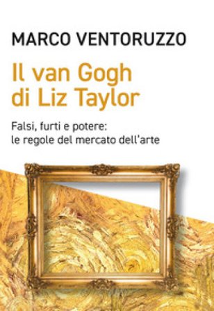 Il Van Gogh di Liz Taylor. Falsi, furti e potere: le regole del mercato dell'arte Marco Ventoruzzo