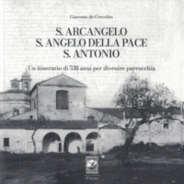 S. Arcangelo, S. Angelo della pace, S. Antonio. Un itinerario di 538 anni per divenire parrocchia Giacomo De Crecchio