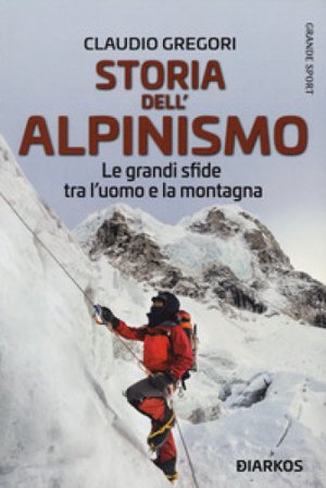 Storia dell'alpinismo. Le grandi sfide tra l'uomo e la montagna Claudio Gregori