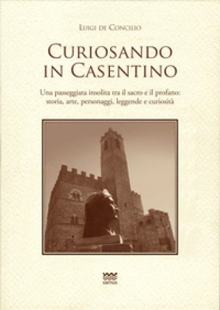 Curiosando in Casentino. Una passeggiata insolita tra il sacro e il profano: storia, arte, personaggi, leggende e curiosità Luigi De Concilio