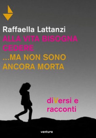 Alla vita bisogna cedere... ma non sono ancora morta. DiVersi e racconti Raffaella Lattanzi