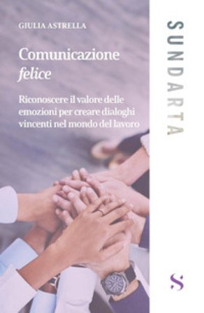 Comunicazione felice. Riconoscere il valore delle emozioni per creare dialoghi vincenti nel mondo del lavoro Giulia Astrella