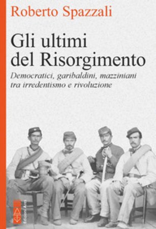 Gli ultimi del Risorgimento. Democratici, garibaldini, mazziniani tra irredentismo e rivoluzione Roberto Spazzali