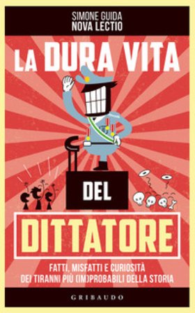 La dura vita del dittatore. Fatti, misfatti e curiosità dei tiranni più (im)probabili della storia Simone Guida