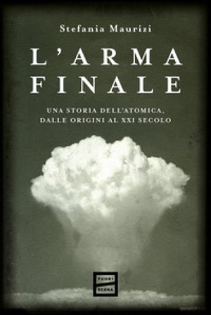 L'arma finale. Una storia dell'atomica, dalle origini al XXI secolo Stefania Maurizi