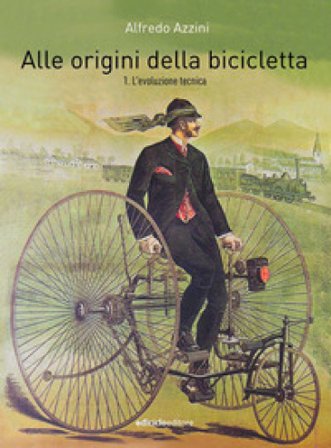 Alle origini della bicicletta. Vol. 1: L' evoluzione tecnica Alfredo Azzini