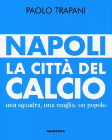 Napoli. La città del calcio. Una squadra, una maglia, un popolo Paolo Trapani