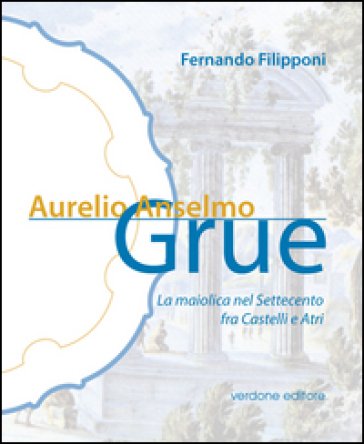 Aurelio Anselmo Grue. La maiolica del settecento tra Castelli e Atri. Ediz. illustrata Fernando Filipponi